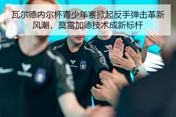 瓦尔德内尔杯青少年赛掀起反手弹击革新风潮，莫雷加德技术成新标杆